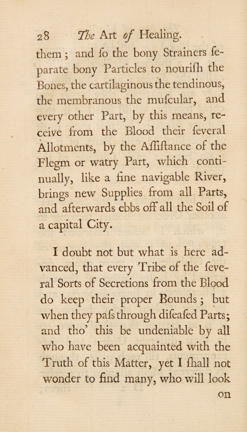 them ; and To the bony Strainers fe- parate bony Particles to nourifli the Bones, the cartilaginous the tendinous, the membranous the mufcular, and every other Part, by this means, re¬ ceive from the Blood their feveral Allotments, by the Affiftance of the Flegm or watry Part, which conti¬ nually, like a fine navigable River, brings new Supplies from all Parts, and afterwards ebbs off all the Soil of a capital City. I doubt not but what is here ad¬ vanced, that every Tribe of the feve¬ ral Sorts of Secretions from the Blood do keep their proper Bounds ; but when they pafs through difeafed Parts; and tho’ this be undeniable by all who have been acquainted with the Truth of this Matter, yet I fhall not wonder to find many, who will look