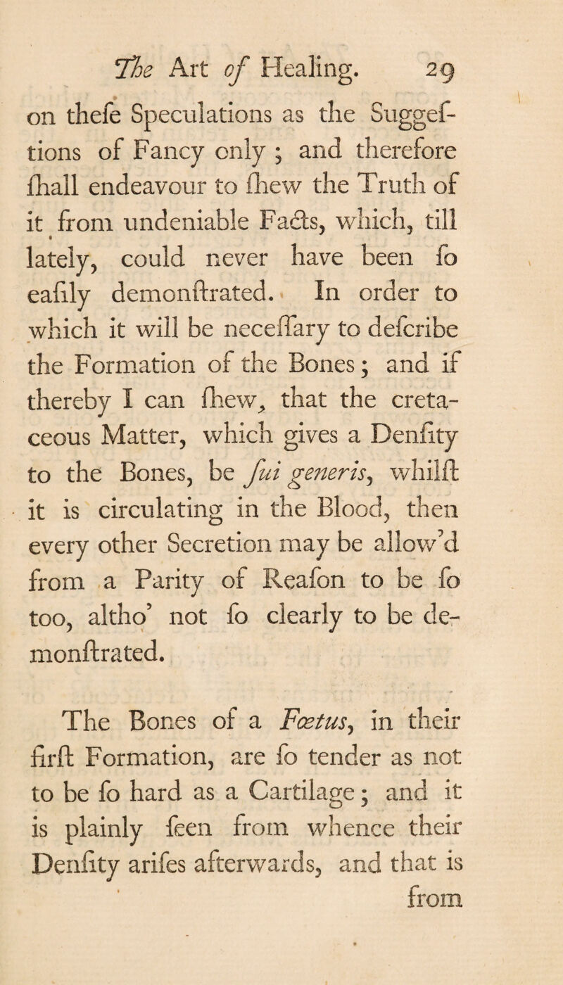 on thefe Speculations as the Sugges¬ tions of Fancy only ; and therefore Shall endeavour to fhew the Truth of it from undeniable Fads, which, till lately, could never have been fo eahly demonftrated. In order to which it will be neceffary to defcribe the Formation of the Bones; and if thereby I can Shew, that the creta¬ ceous Matter, which gives a Deniity to the Bones, be fui generis, whilft it is circulating in the Blood, then every other Secretion may be allow’d from a Parity of Reafon to be fo too, altho’ not fo clearly to be de¬ monftrated. The Bones of a Fcetus., in their firft Formation, are fo tender as not to be fo hard as a Cartilage; and it is plainly feen from whence their Deniity arifes afterwards, and that is from