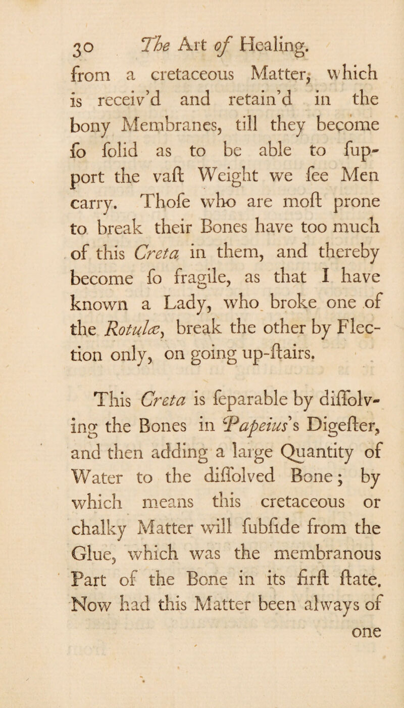 from a cretaceous Matter, which is receiv’d and retain’d in the bony Membranes, till they become io folid as to be able to fup- port the vaft Weight we fee Men carry. Thofe who are mod prone to break their Bones have too much of this Greta in them, and thereby become fo fragile, as that I have known a Lady, who broke one of the Rotulce, break the other by Flec¬ tion only, on going up-dairs. This Greta is feparable by diffolv- ing the Bones in Papeius's Digeder, and then adding a large Quantity of Water to the diffolved Bone; by which means this cretaceous or chalky Matter will fublxde from the Glue, which was the membranous Part of the Bone in its fird date. Nov/ had this Matter been always of one
