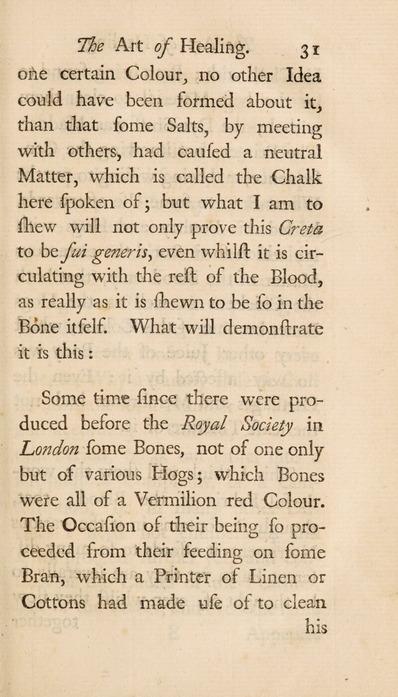 one certain Colour, no other Idea could have been formed about it, than that fome Salts, by meeting with others, had caufed a neutral Matter, which is called the Chalk here fpoken of; but what I am to fhew will not only prove this Greta to be fui generis, even whilft it is cir¬ culating with the reft of the Blood, as really as it is fhewn to be fo in the Bone itfelf. What will demonftrate it is this: Some time ftnce there were pro¬ duced before the Royal Society in London fome Bones, not of one only but of various Hogs; which Bones were all of a Vermilion red Colour. The Occafion of their being fo pro¬ ceeded from their feeding; on fome XD Bran, which a Printer of Linen or Cottons had made ufe of to clean ' ' - his