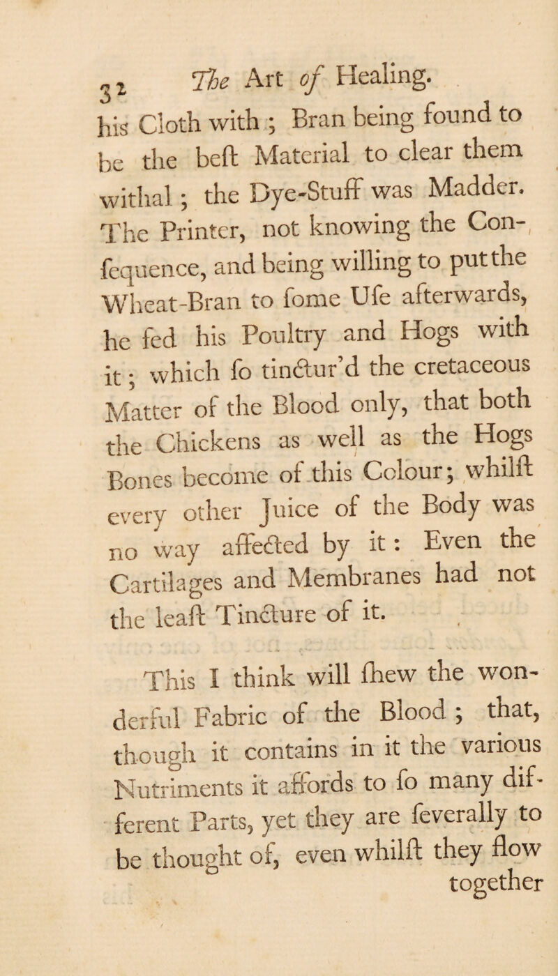 his Cloth with ; Bran being found to be the beft Material to clear them withal ; the Dye-Stuff was Madder. The Printer, not knowing the Con-, fequence, and being willing to put the Wheat-Bran to fome Ufe afterwards, he fed his Poultry and Hogs with it; which fo tin&ur’d the cretaceous Matter of the Blood only, that both the Chickens as well as the Hogs Bones become or this Colour; whilft every other Juice of the Body was no way affected by it: Even the Cartilages and Membranes had not the leaf! Tincture of it. This I think will fhew the won¬ derful Fabric of the Blood ; that, though it contains in it the various Nutriments it affords to fo many dif¬ ferent Parts, yet they are feverally to be thought of, even whilft they flow together