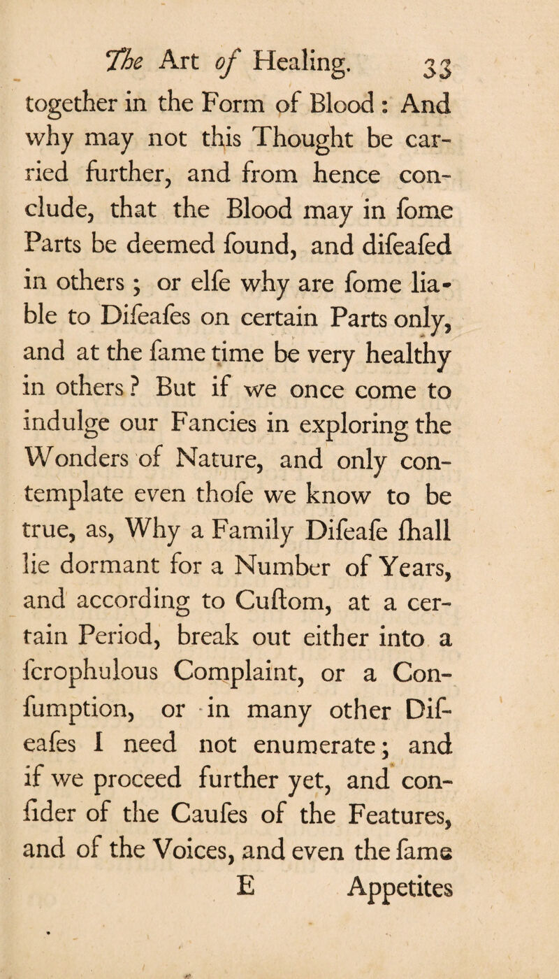 together in the Form of Blood : And why may not this Thought be car¬ ried further, and from hence con¬ clude, that the Blood may in fome Parts be deemed found, and difeafed in others; or elfe why are fome lia¬ ble to Difeafes on certain Parts only, and at the fame time be very healthy in others ? But if we once come to indulge our Fancies in exploring the VVonders of Nature, and only con¬ template even thofe we know to be true, as, Why a Family Difeafe fhall lie dormant for a Number of Years, and according to Cuftom, at a cer¬ tain Period, break out either into a fcrophulous Complaint, or a Con- fumption, or -in many other Dif¬ eafes I need not enumerate; and if we proceed further yet, and con- lider of the Caufes of the Features, and of the Voices, and even the fame E Appetites