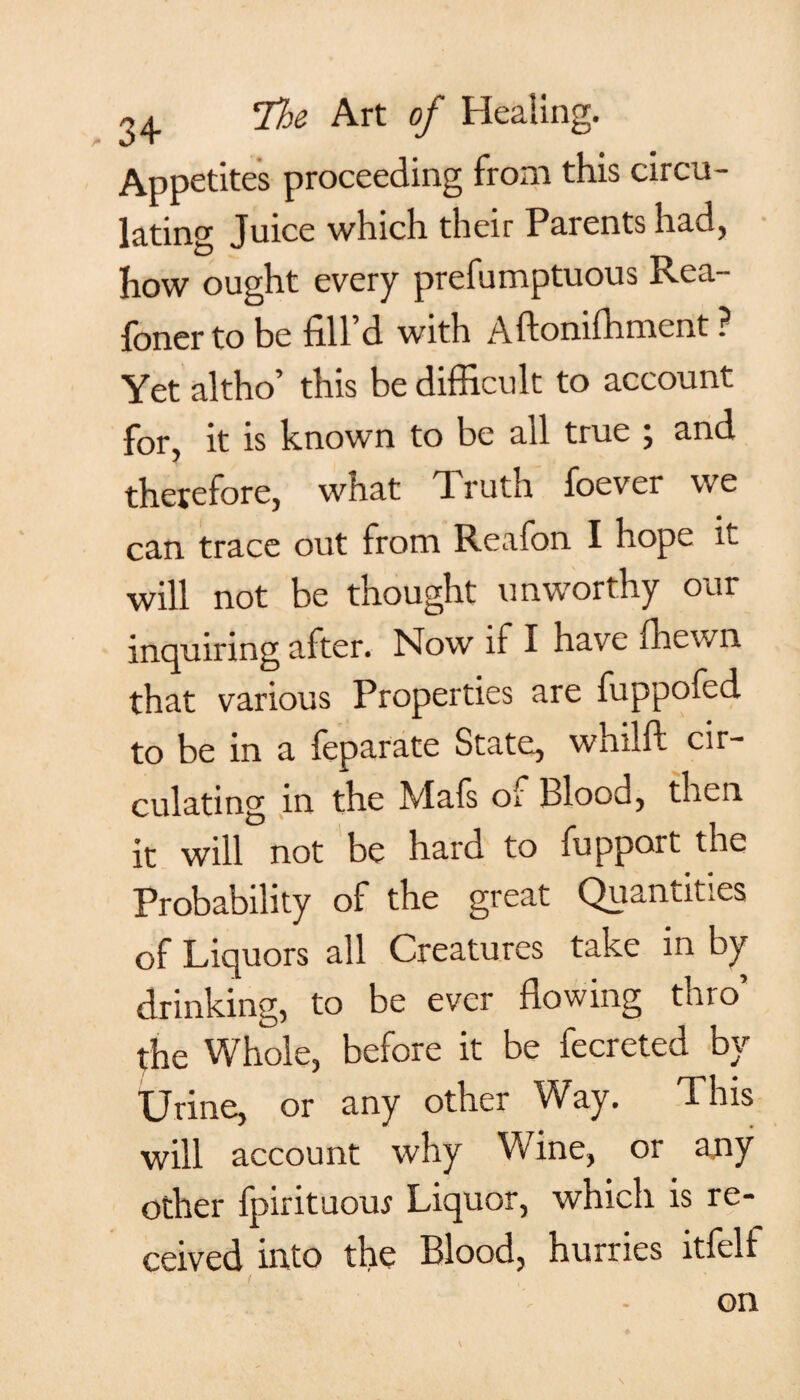 Appetites proceeding from this circu¬ lating Juice which their Parents had, how ought every prefumptuous Rea- foner to be fill d with Aftonifhment ? Yet altho’ this be difficult to account for, it is known to be all true , and therefore, what Truth foever we can trace out from Reafon I hope it will not be thought unworthy our inquiring after. Now if I have fhewn that various Properties are fuppofed to be in a feparate State, whilft cir¬ culating in the Mafs of Blood, then it will not be hard to fupport the Probability of the great Quantities of Liquors all Creatures take in by drinking, to be ever flowing thro’ the Whole, before it be fecreted by Urine, or any other Way. This will account why Wine, or any other fpirituous Liquor, which is re¬ ceived into the Blood, hurries itfell /