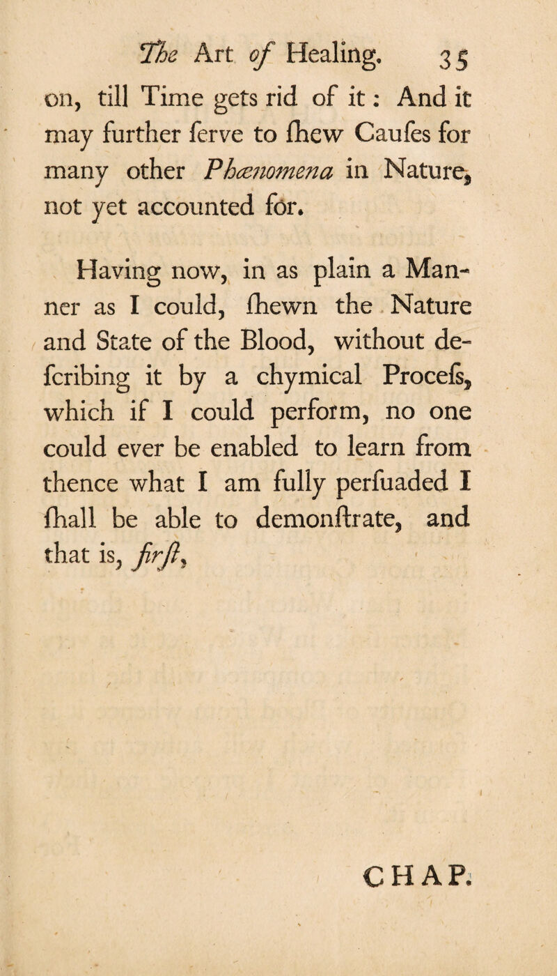 on, till Time gets rid of it: And it may further ferve to fhew Caufes for many other Phenomena in Nature, not yet accounted for. Having now, in as plain a Man¬ ner as I could, fhewn the Nature and State of the Blood, without de- fcribing it by a chymical Procels, which if I could perform, no one could ever be enabled to learn from thence what I am fully perfuaded I fhall be able to demonftrate, and that is, frfl, - / 1 CHAP.