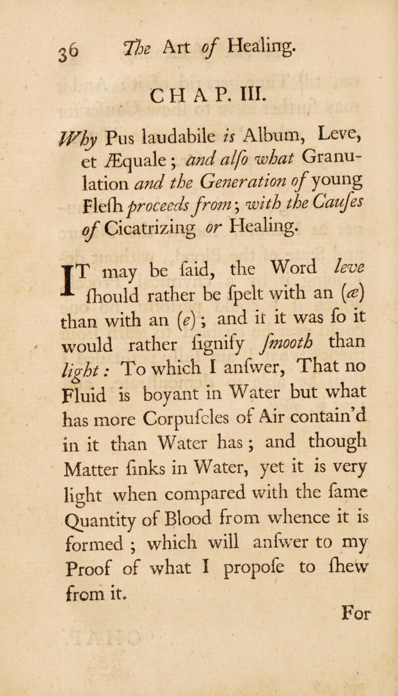 CHAP. HI. Why Pus laudabile is Album, Leve, et fEquale ; and alfo mohat Granu¬ lation and the Generation of young Flefh proceeds from; with the Caufes of Cicatrizing or Healing. I T may be faid, the Word leve fhould rather be fpelt with an {a?) than with an (e); and it it was fo it would rather iignify fmooth than light: To which I anfwer, That no Fluid is boy ant in Water but what has more Corpufcles of Air contain d. in it than Water has; and though Matter finks in Water, yet it is very light when compared with the fame Quantity of Blood from whence it is formed ; which will anfwer to my Proof of what I propofe to fhevv from it. For