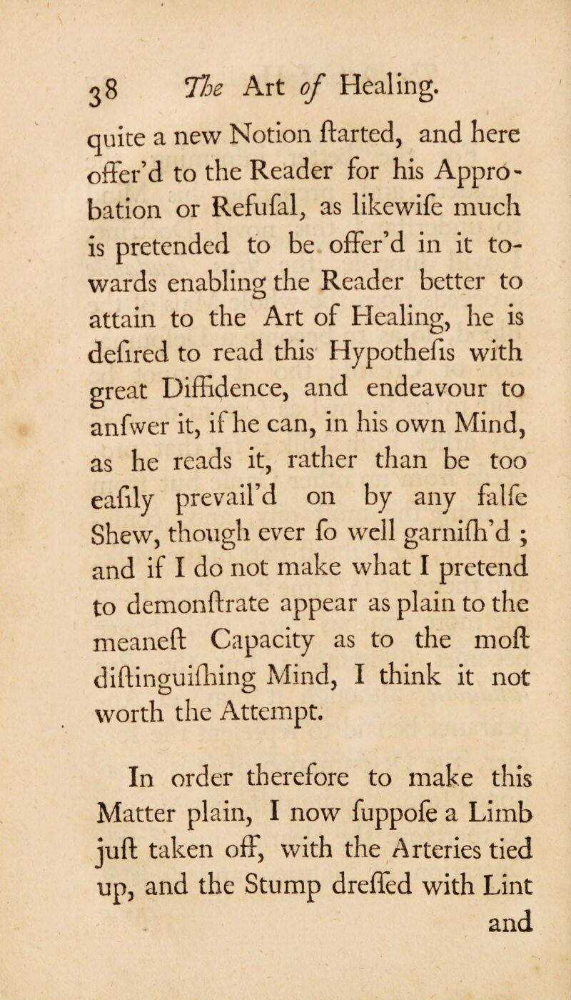 quite a new Notion ftarted, and here offer’d to the Reader for his Appro¬ bation or Refufal, as likewife much is pretended to be offer’d in it to¬ wards enabling the Reader better to attain to the Art of Healing, he is defired to read this Hypothecs with great Diffidence, and endeavour to anfwer it, if he can, in his own Mind, as he reads it, rather than be too eafily prevail’d on by any falfe Shew, though ever fo well garnifh’d ; and if I do not make what I pretend to demonftrate appear as plain to the meaneft Capacity as to the mo ft diftinguifhing Mind, I think it not worth the Attempt. In order therefore to make this Matter plain, I now fuppofe a Limb juft taken off, with the Arteries tied up, and the Stump dreffed with Lint and