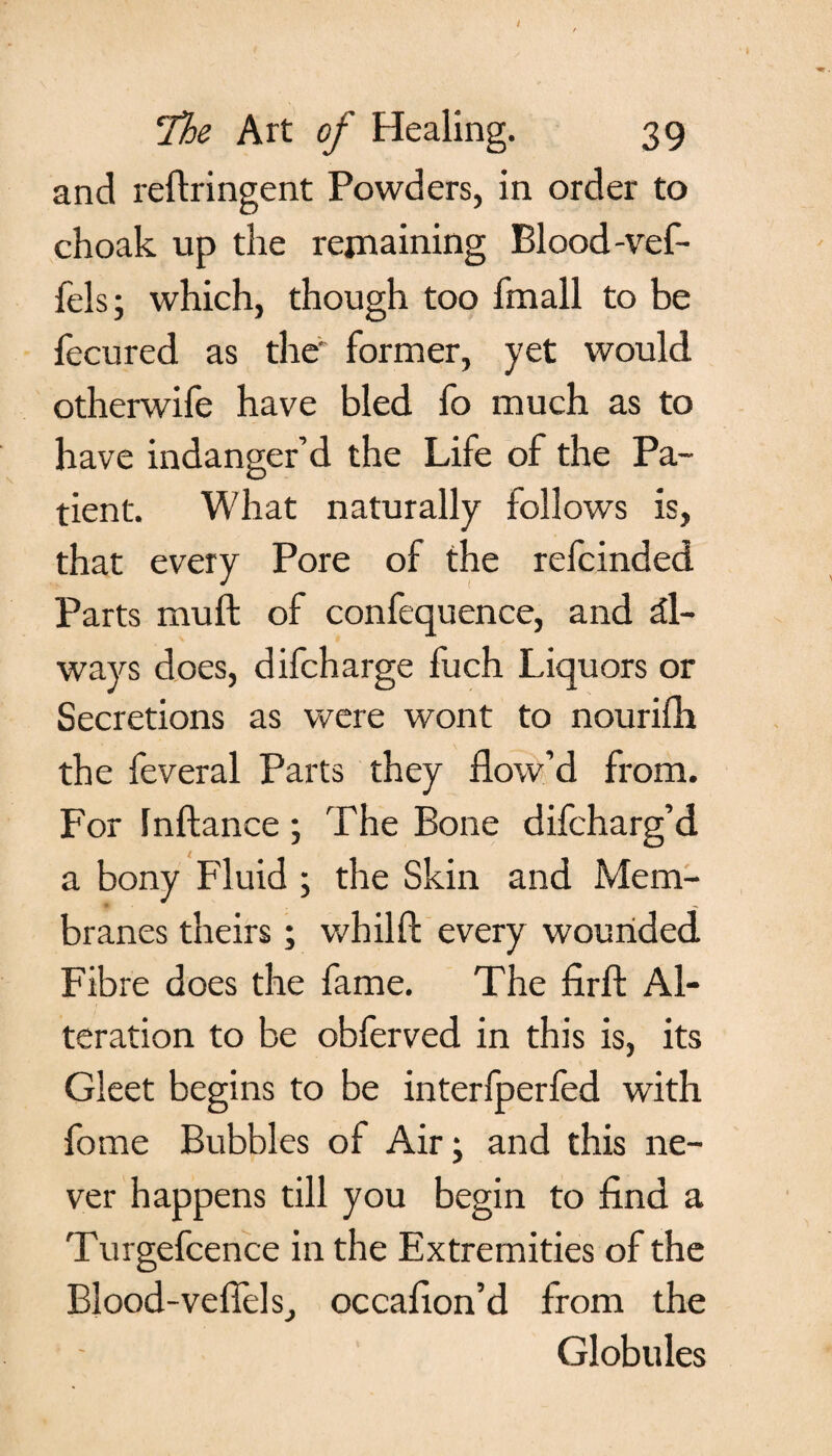 and reflringent Powders, in order to choak up the remaining Blood-vef- fels; which, though too fmall to be fecured as the1 former, yet would otherwife have bled fo much as to have indanger’d the Life of the Pa¬ tient. What naturally follows is, that every Pore of the refcinded Parts muft of confequence, and al¬ ways does, difcharge fuch Liquors or Secretions as were wont to nourifh the feveral Parts they flow’d from. For Inftance; The Bone difcharg’d a bony Fluid ; the Skin and Mem¬ branes theirs; whilft every wounded Fibre does the fame. The firfl: Al¬ teration to be obferved in this is, its Gleet begins to be interfperfed with fome Bubbles of Air \ and this ne¬ ver happens till you begin to find a Turgefcence in the Extremities of the Blood-vefiels, occafion’d from the Globules