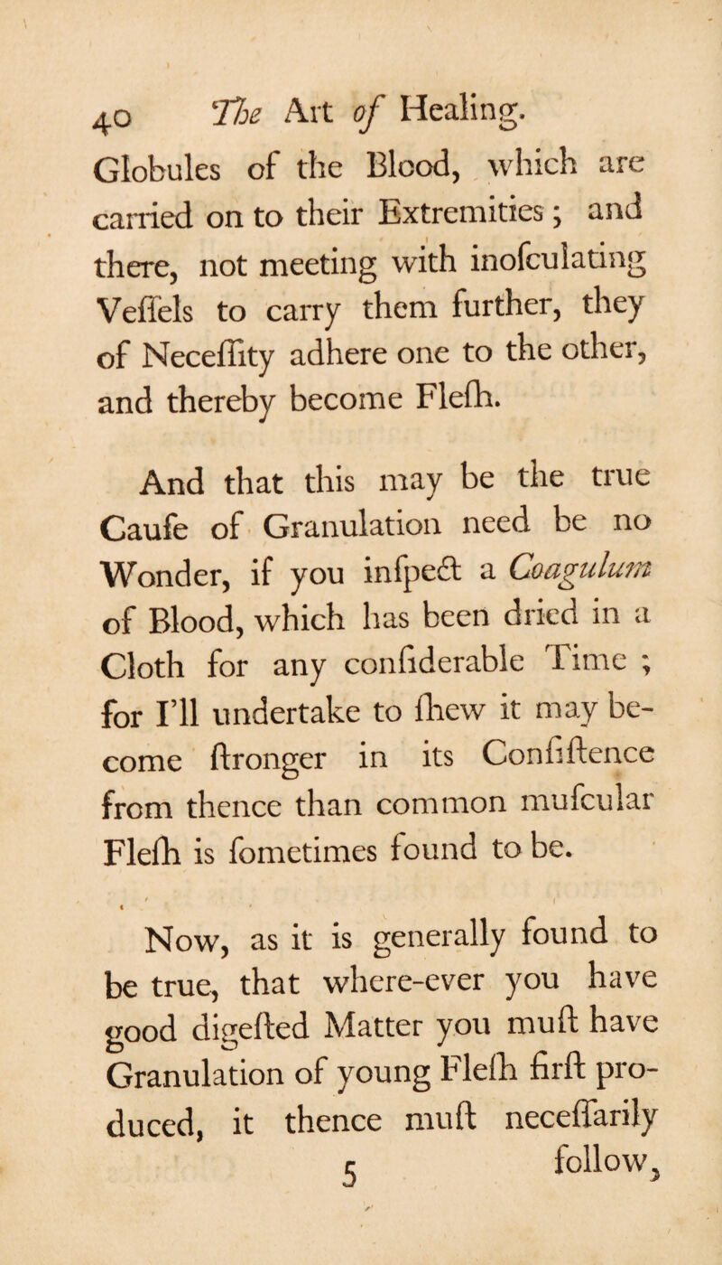Globules of the Blood, which are carried on to their Extremities; and there, not meeting with inofculating Veffels to carry them further, they of Neceffity adhere one to the other, and thereby become Flefh. And that this may be the true Caufe of Granulation need be no Wonder, if you infpeft a Coagulum of Blood, which has been dried in a Cloth for any confiderable Time ; for I’ll undertake to fhew it come ftronger in its Confiftence from thence than common mufcular Flefh is fometimes found to be. * . ' ' I* t ' Now, as it is generally found to be true, that where-ever you have good digefted Matter you muft have Granulation of young Flefh firft pro¬ duced, it thence muft neceffarily c follow,