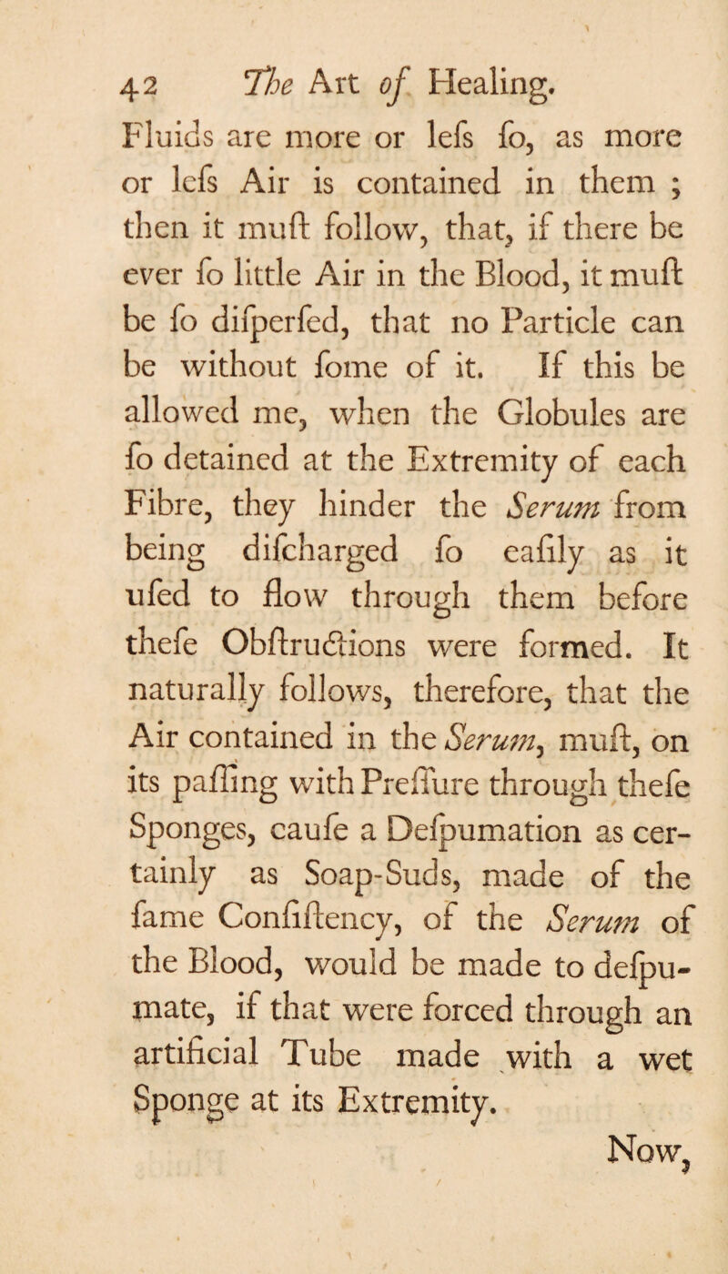 Fluids are more or lefs fo, as more or lefs Air is contained in them ; then it muft follow, that, if there be ever fo little Air in the Blood, it muft be fo difperfed, that no Particle can be without fome of it. If this be allowed me, when the Globules are fo detained at the Extremity of each Fibre, they hinder the Serum from being difcharged fo eaftly as it ufed to flow through them before thefe Obftrudtions were formed. It naturally follows, therefore, that the Air contained in the Serum, muft, on its paflmg with Preflure through thefe Sponges, caufe a Delpumation as cer¬ tainly as Soap-Suds, made of the fame Conftftency, of the Serum of the Blood, would be made to delpu- mate, if that were forced through an artificial Tube made with a wet Sponge at its Extremity. Now, 4
