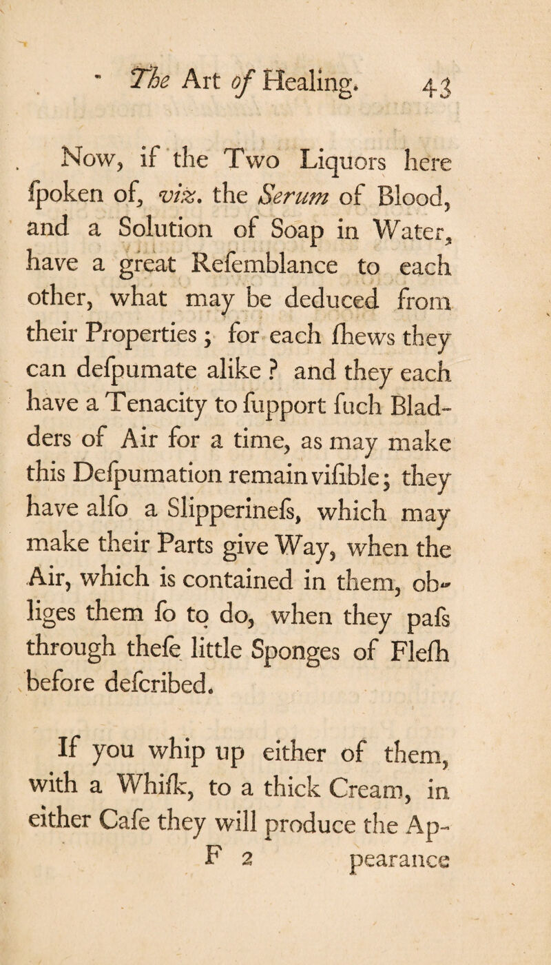 Now, if the Two Liquors here fpoken of, viz. the Serum of Blood, and a Solution of Soap in Water, have a great Refemblance to each other, what may be deduced from their Properties; for each fhews they can defpumate alike ? and they each have a Tenacity to fupport fuch Blad¬ ders of Air for a time, as may make this Defpumation remain vilible; they have alfo a Slipperinels, which may make their Parts give Way, when the Air, which is contained in them, ob¬ liges them fo to do, when they pafs through thefe little Sponges of Flelh /before defcribed. If you whip up either of them, with a Whilk, to a thick Cream, in either Cafe they will produce the Ap- F 2 pearance