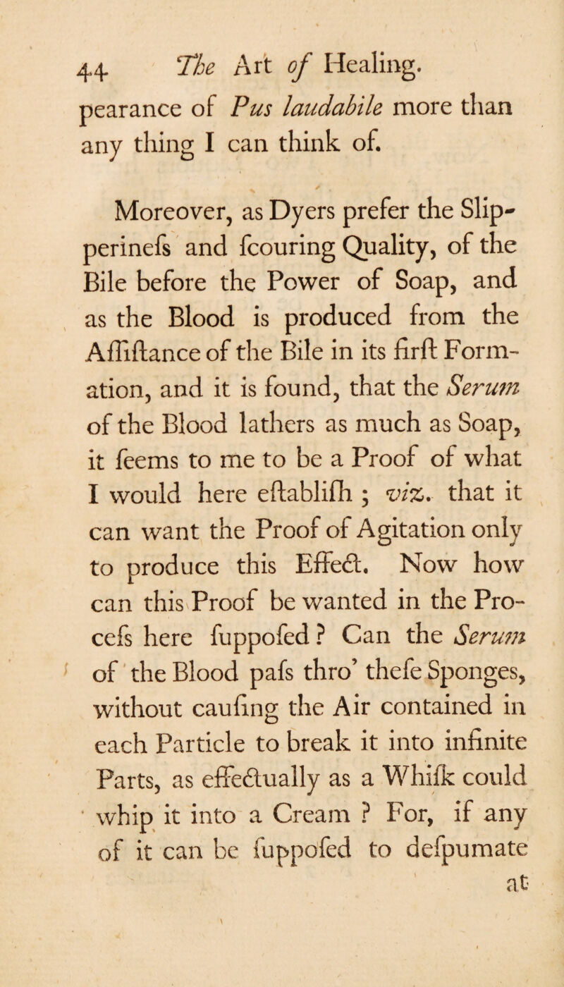 pearance of Pus laudabile more than any thing I can think of. Moreover, as Dyers prefer the Slip- perinefs and fcouring Quality, of the Bile before the Power of Soap, and as the Blood is produced from the A Alliance of the Bile in its firft Form¬ ation, and it is found, that the Serum of the Blood lathers as much as Soap, it feems to me to be a Proof of what I would here eftablifh ; viz. that it can want the Proof of Agitation only to produce this Effed. Now how can this Proof be wanted in the Pro- cefs here fuppofed ? Can the Serum of the Blood pafs thro’ thefe Sponges, without caufing the Air contained in each Particle to break it into infinite Parts, as effedually as a Whifk could whip it into a Cream ? For, if any of it can be fuppofed to defpumate at \