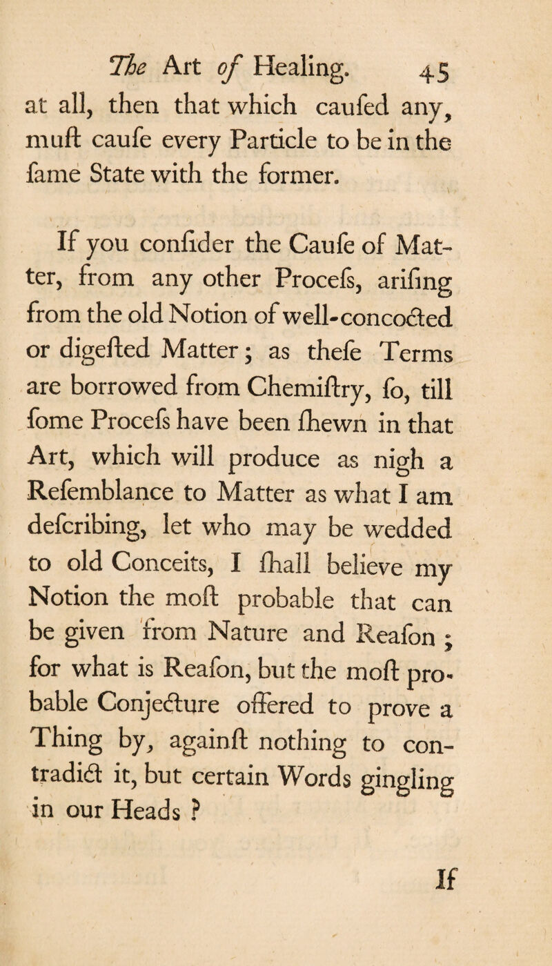 at all, then that which caufed any, muft caufe every Particle to be in the fame State with the former. / - • ' \ If you conlider the Caufe of Mat¬ ter, from any other Procefs, arifing from the old Notion of well-concocted or digefted Matter; as thefe Terms are borrowed from Chemiftry, fo, till fome Procefs have been fhewn in that Art, which will produce as nigh a Refemblance to Matter as what I am defcribing, let who may be wedded to old Conceits, I fhall believe my Notion the raoft probable that can be given from Nature and Reafon ; for what is Reafon, but the moil pro¬ bable Conjecture offered to prove a Thing by, again ft nothing to con¬ tradict it, but certain Words gingling in our Heads ? If