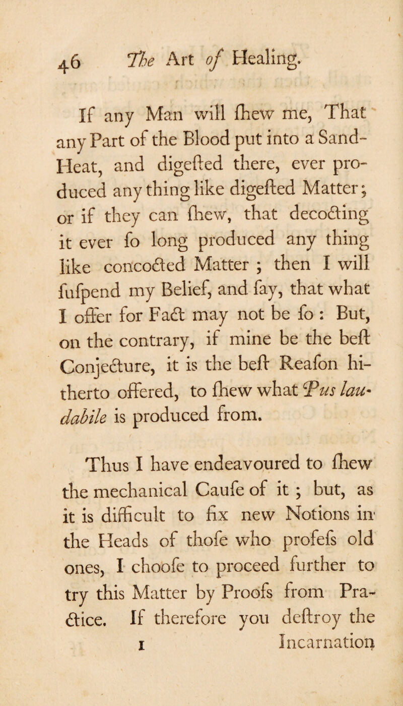 If any Man will fhew me, That any Part of the Blood put into a Sand- Heat, and digefted there, ever pro¬ duced any thing like digefted Matter; or if they can fhew, that decoding it ever fo long produced any thing like concoded Matter ; then I will fafpend my Belief, and fay, that what I offer for Fad may not be fo : But, on the contrary, if mine be the beft Conjedure, it is the beft Reafon hi¬ therto offered, to fhew what Pus lau- dahile is produced from. Thus I have endeavoured to fhew the mechanical Caufe of it; but, as it is difficult to fix new Notions in the Heads of thofe who profefs old ones, I choofe to proceed further to try this Matter by Proofs from Pra- dice. If therefore you deftroy the 1 Incarnation