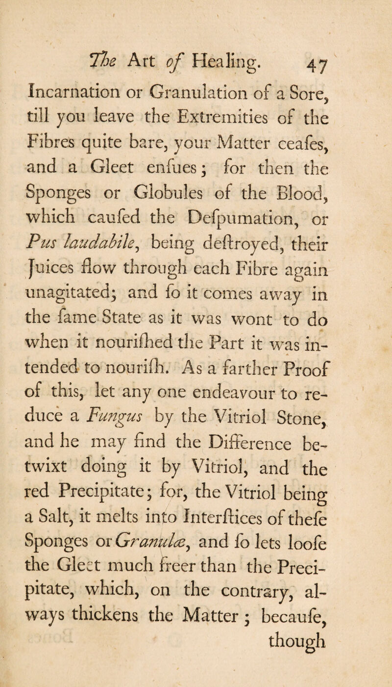 ‘Ths Art of Healing. 47 Incarnation or Granulation of a Sore, till you leave the Extremities of the Fibres quite bare, your Matter ceafes, and a Gleet enfues • for then the Sponges or Globules of the Blood, which caufed the Defpumation, or Pus laudabile, being deftroyed, their Juices flow through each Fibre again unagitated; and fo it comes away in the fame State as it was wont to do when it nouriflied the Part it was in¬ tended to nourifli. As a farther Proof of this, let any one endeavour to re¬ duce a Fungus by the Vitriol Stone, and he may find the Difference be¬ twixt doing it by Vitriol, and the red Precipitate; for, the Vitriol being a Salt, it melts into Interftices of thefe Sponges or Granules, and fo lets loofe the Gleet much freer than the Preci¬ pitate, which, on the contrary, al¬ ways thickens the Matter; becaufe, though