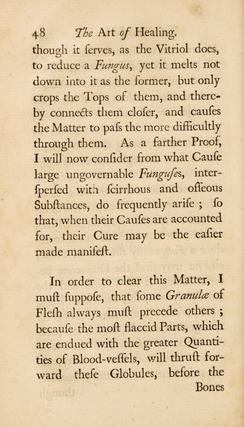 though it ferves, as the Vitriol does, to reduce a Fungus, yet it melts not down into it as the former, but only crops the Tops of them, and there¬ by connects them clofer, and caufes the Matter to pafs the more difficultly through them. As a farther Proof, I will now confider from what Caufe large ungovernable Fungufes, inter- fperfed with fcirrhous and ofteous Subftances, do frequently arife ; fo that, when their Caufes are accounted for, their Cure may be the eafier made manifeft. 1 In order to clear this Matter, I muft fuppofe, that forne Granules of Fleffi always muft precede others ; becaufe the moft flaccid Parts, which are endued with the greater Quanti¬ ties of Blood-veffels, will thruft for¬ ward thefe Globules, before the Bones