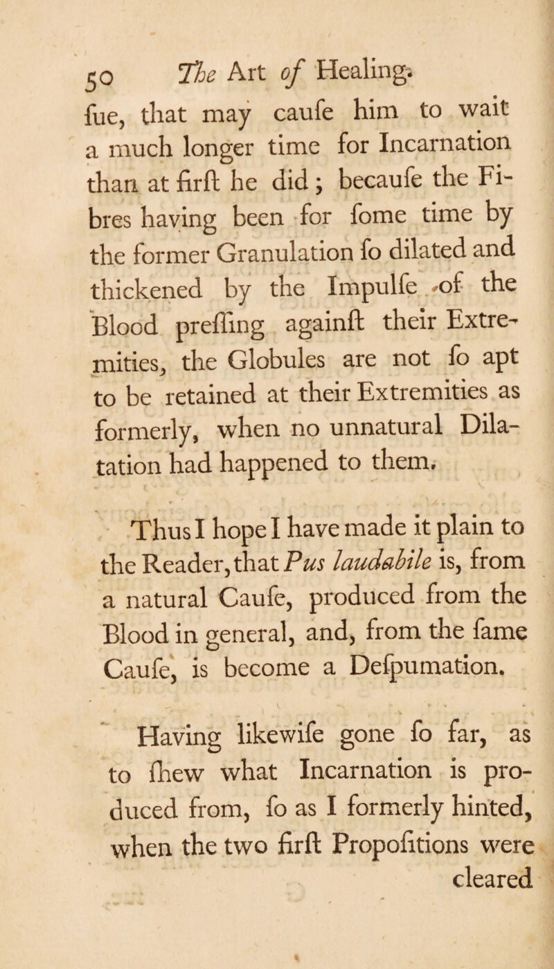 fue, that may caufe him to wait a much longer time for Incarnation than at firft he did ; becaufe the Fi¬ bres having been for fome time by the former Granulation fo dilated and thickened by the Impulfe *o£ the Blood preffing againft their Extre¬ mities, the Globules are not fo apt to be retained at their Extremities as formerly, when no unnatural Dila¬ tation had happened to them. Thus I hope I have made it plain to the Reader, th at Pus laudabile is, from a natural Caufe, produced from the Blood in general, and, from the fame Caufe, is become a Defpumation. V. ► *■ Having likewife gone fo far, as to (hew what Incarnation is pro- . c * duced from, fo as I formerly hinted, when the two firft Propofitions were cleared