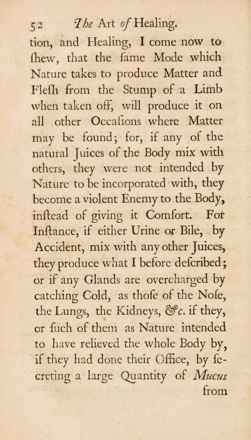 tion, and Healing, I come now to fhew, that the fame Mode which Nature takes to produce Matter and FIdli from the Stump of a Limb when taken off, will produce it on all other Occalions where Matter may be found; for, if any of the natural Juices of the Body mix with others, they were not intended by Nature to be incorporated with, they become a violent Enemy to the Body, inffead of giving it Comfort. For Inftance, if either Urine or Bile, by Accident, mix with any other Juices, they produce what I before defcribed; or if any Glands are overcharged by catching Cold, as thole of the Nofe, the Lungs, the Kidneys, Hr)c. if they, or fuch of them as Nature intended to have relieved the whole Body by, if they had done their Office, by fe- creting a large Quantity of Mucus from