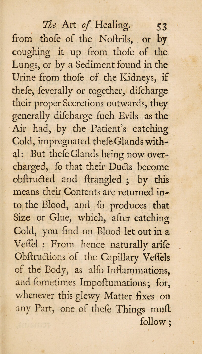 f from thofc of the Noftrils, or by coughing it up from thofe of the Lungs, or by a Sediment found in the Urine from thofe of the Kidneys, if thefe, feverally or together, difcharge their proper Secretions outwards, they generally difcharge fuch Evils as the Air had, by the Patient’s catching Cold, impregnated thefe Glands with¬ al : But thefe Glands being now over¬ charged, fo that their Dudts become obftru&ed and firangled ; by this means their Contents are returned in¬ to the Blood, and fo produces that Size or Glue, which, after catching Cold, you find on Blood let out in a Vefiel : From hence naturally arile Obflrudtions of the Capillary Vefiels of the Body, as alfo Inflammations, and fometimes Impoftumations; for, whenever this glewy Matter fixes on any Part, one of thefe Things mull follow;