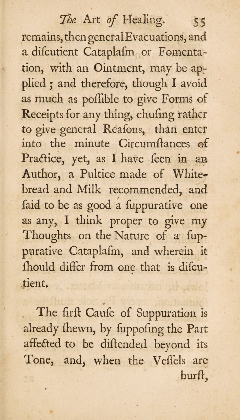 remains, then general Evacuations, and a difcutient Cataplafm or Fomenta¬ tion, with an Ointment, may be ap¬ plied ; and therefore, though I avoid as much as poffible to give Forms of Receipts for any thing, chuling rather to give general Reafons, than enter into the minute Circumftances of Practice, yet, as I have feen in an Author, a Pultice made of White- bread and Milk recommended, and faid to be as good a fuppurative one as any, I think proper to give my Thoughts on the Nature of a fup¬ purative Cataplafm, and wherein it lhould differ from one that is difcu- ♦ tient. 1 v . * * * The firff Caufe of Suppuration is already fhewn, by fuppoling the Part affedted to be diftended beyond its Tone, and, when the Veffels are burft.