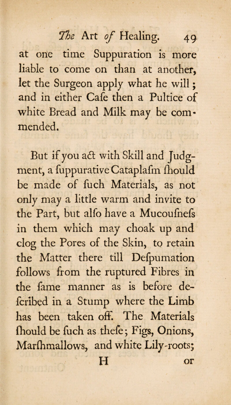 at one time Suppuration is more liable to come on than at another, let the Surgeon apply what he will; and in either Cafe then a Pultice of white Bread and Milk may be com¬ mended. But if you a£t with Skill and Judg¬ ment, a fuppurative Cataplafm fhould be made of fuch Materials, as not only may a little warm and invite to the Part, but alfo have a Mucoufnefs in them which may choak up and clog the Pores of the Skin, to retain the Matter there till Defpumation follows from the ruptured Fibres in the fame manner as is before de- fcribed in a Stump where the Limb has been taken off. The Materials fhould be fuch as thefe; Figs, Onions, Marfhmallows, and white Lily-roots; H or