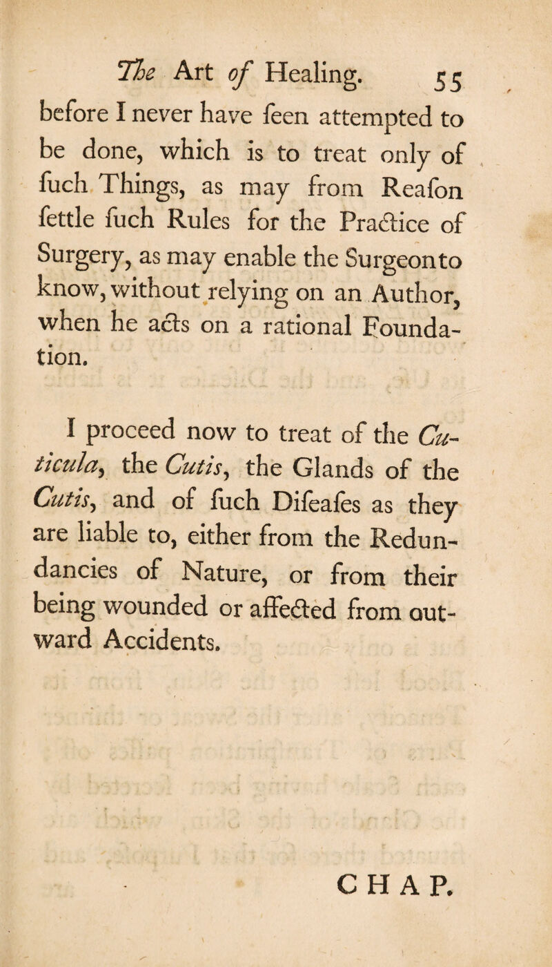 before I never have feen attempted to be done, which is to treat only of fuch Things, as may from Reafon fettle fuch Rules for the Practice of Surgery, as may enable the Surgeonto know, without relying on an Author, when he acts on a rational Founda¬ tion. i proceed now to treat of the Cu~ tieulciy the Cutis, the Glands of the Cutis, and of fuch Difeales as they are liable to, either from the Redun¬ dancies of Nature, or from their being wounded or affeded from out¬ ward Accidents. CHAR