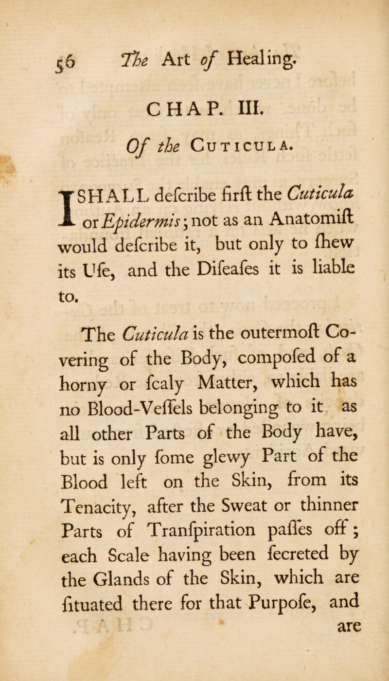 56 'The Art of Healing. CHAP. III. Of the Cuticula. I SHALL defcribe fir ft the Cuticula or Epidermis; not as an Anatomift would defcribe it, but only to fhew its Ufe, and the Difeafes it is liable to. The Cuticula is the outermoft Co¬ vering of the Body, compofed of a horny or fcaly Matter, which has no Blood-Veffels belonging to it as all other Parts of the Body have, but is only fome glewy Part of the Blood left on the Skin, from its Tenacity, after the Sweat or thinner Parts of Tranfpiration paiTes off; each Scale having been fecreted by the Glands of the Skin, which are fituated there for that Purpofe, and are