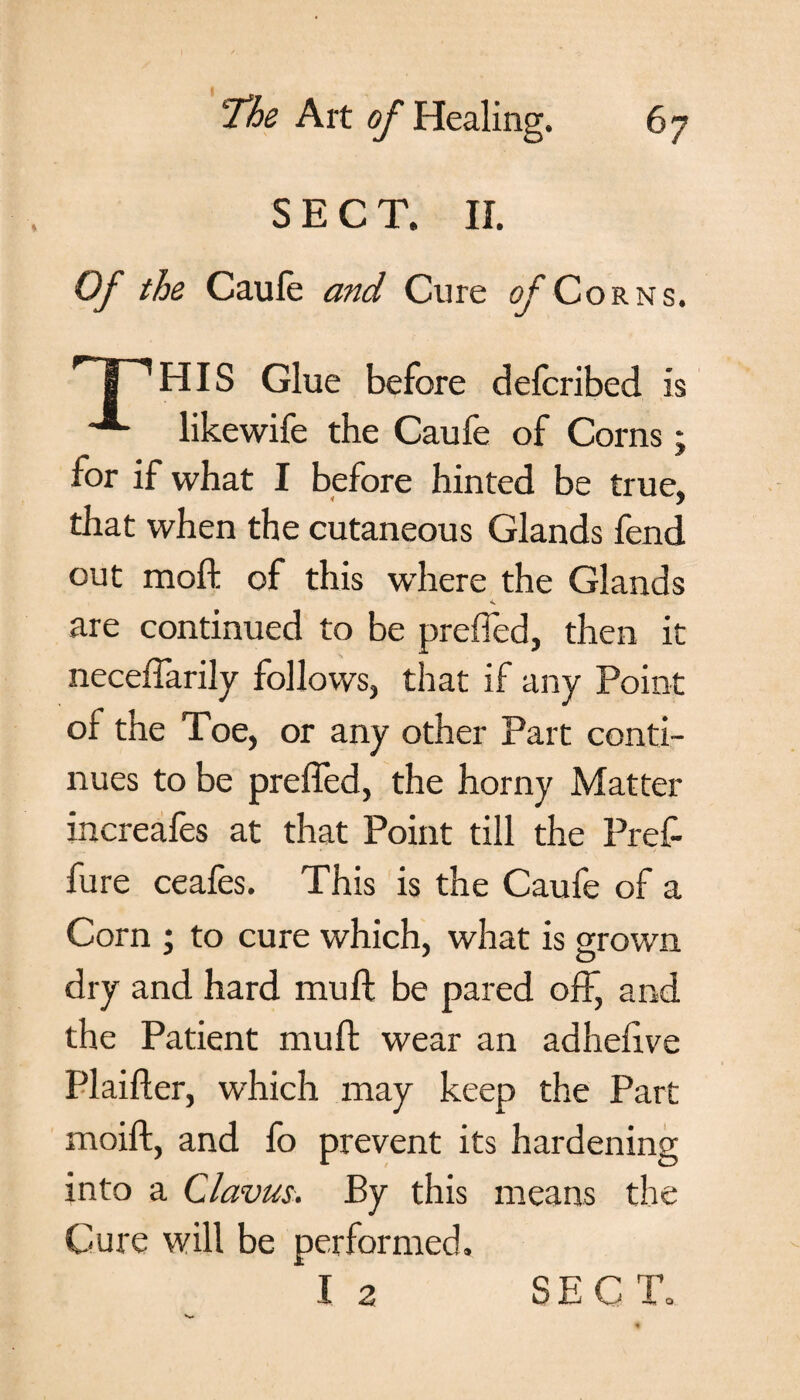 SECT. II. Of the Caule and Cure of Corns. ^HIS Glue before defcribed is •’*- likewife the Caufe of Corns; for if what I before hinted be true, that when the cutaneous Glands fend out moil of this where the Glands are continued to be prefled, then it neceffarily follows, that if any Point of the Toe, or any other Part conti¬ nues to be prefled, the horny Matter increafes at that Point till the Pref- fure ceafes. This is the Caufe of a Corn ; to cure which, what is grown dry and hard mu ft be pared off, and the Patient muft wear an adheftve Plaifter, which may keep the Part moift, and fo prevent its hardening into a Clavus. By this means the Cure will be performed. I 2 SECT.