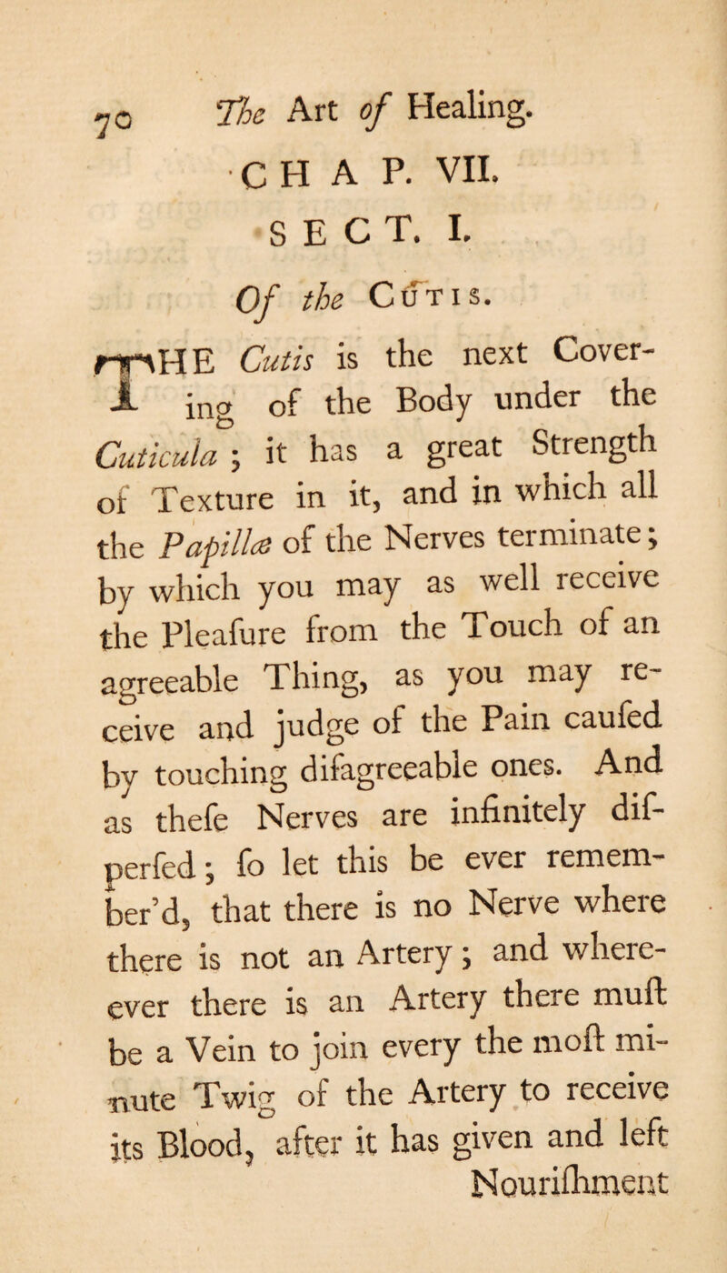 7° C H A P. VII. SECT. I. Of the Ctrl'is. MO HE Cutis is the next Cover- JL ino of the Body under the Cuticula; it has a great Strength of Texture in it, and in which all the Papilla of the Nerves terminate; by which you may as well receive the Pleafure from the Touch of an agreeable Thing, as you may re¬ ceive and judge of the Pam cauied by touching disagreeable ones. And. as thefe Nerves are infinitely dif- perfed \ fo let this be ever remem¬ ber’d, that there is no Nerve where there is not an Artery; and where- ever there is an Artery there muft be a Vein to join every the moft mi- wate Twig o£ the Artery to receive its Blood, after it has given and left Nouriflimeiit