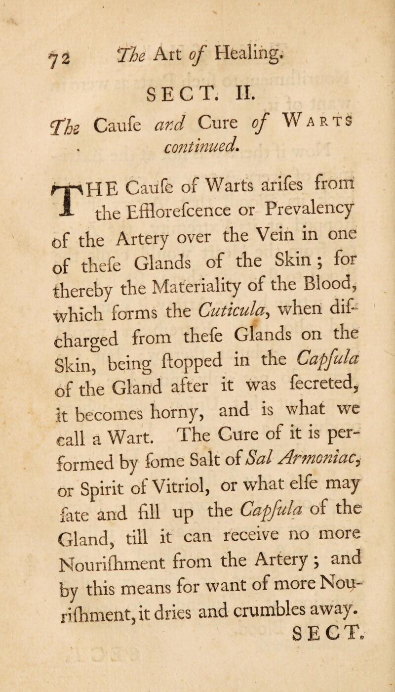 SECT. II. The Caufe ar.cl Cure of Warts continued. rpHE Caufe of Warts arifes from A the Efflorefcence or Prevalency of the Artery over the Vein in one of thefe Glands of the Skin; for thereby the Materiality of the Blood, which forms the Cuticula, when dif- charged from thefe Glands on the Skin, being flopped in the Capfula of the Gland after it was fecreted. it becomes horny, and is what we call a Wart. The Cure of it is per¬ formed by fome Salt of Sal Armoniacy or Spirit of Vitriol, or what elfe may fate and fill up the Capfula of the Gland, till it can receive no more Nourishment from the Artery ; and by this means for want of more Nou- rifbment, it dries and crumbles away.