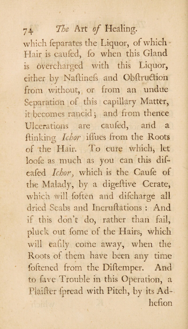 which feparates the Liquor, of which Hair is caufed, fo when this Gland is overcharged with this Liquor, either hv Naflinefs and Gbflrudion % * from without, or from an undue Separation of this capillary Matter, it becomes rancid ■ and from thence Ulcerations are cauled, and a ftinkinn Ichor iffues from the Roots O of the Hair. To cure which, let loofe as much as you can this dif- eafed Ichor, which is the Caufe of the Malady, by a digeflive Cerate, which will foiten and difcharge all dried Scabs and Incruftations : And it this don’t do, rather than fail, pluck out fome of the Hairs, which will eafily come away, when the Roots of them have been any time foltened from the Diftemper. And to fave Trouble in this Operation, a Plainer fpread with Pitch, by its Ad- lie fion