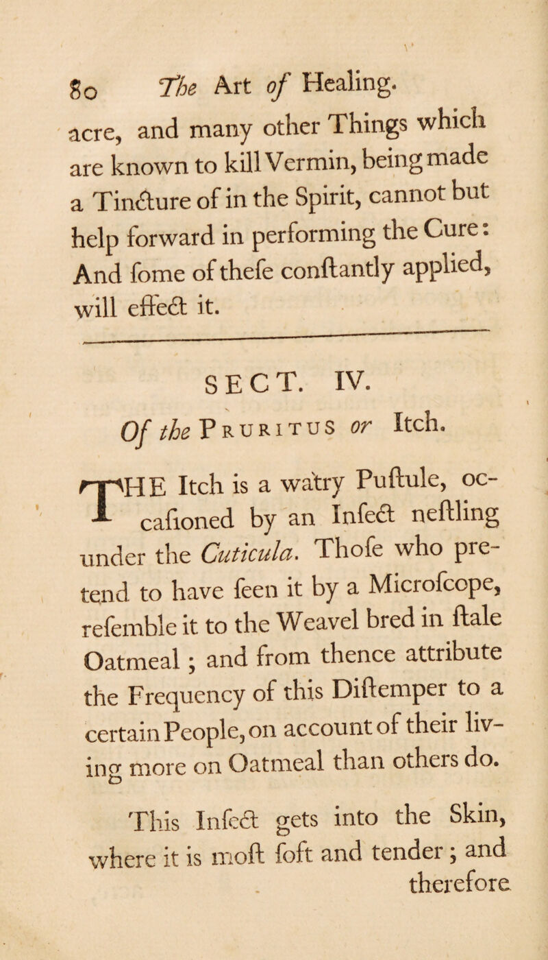 acre, and many other Things which are known to kill Vermin, being made a Tin&ure of in the Spirit, cannot but help forward in performing the Cure. And fome of thefe conftantly applied, will efte£t it. SECT. IV. Of the Pruritus or Itch, THE Itch is a watry Puftule, oc- cafioned by an Infect nefthng under the Cuticula. Thofe who pre¬ tend to have feen it by a Microfcope, refemble it to the Weavel bred in ftale Oatmeal my and from thence attribute the Frequency of this Diftemper to a certain People., on account of their liv¬ ing more on Oatmeal than oiheis do. This Infe£t gets into the Skin, where it is ixioft foft and tendei , and therefore