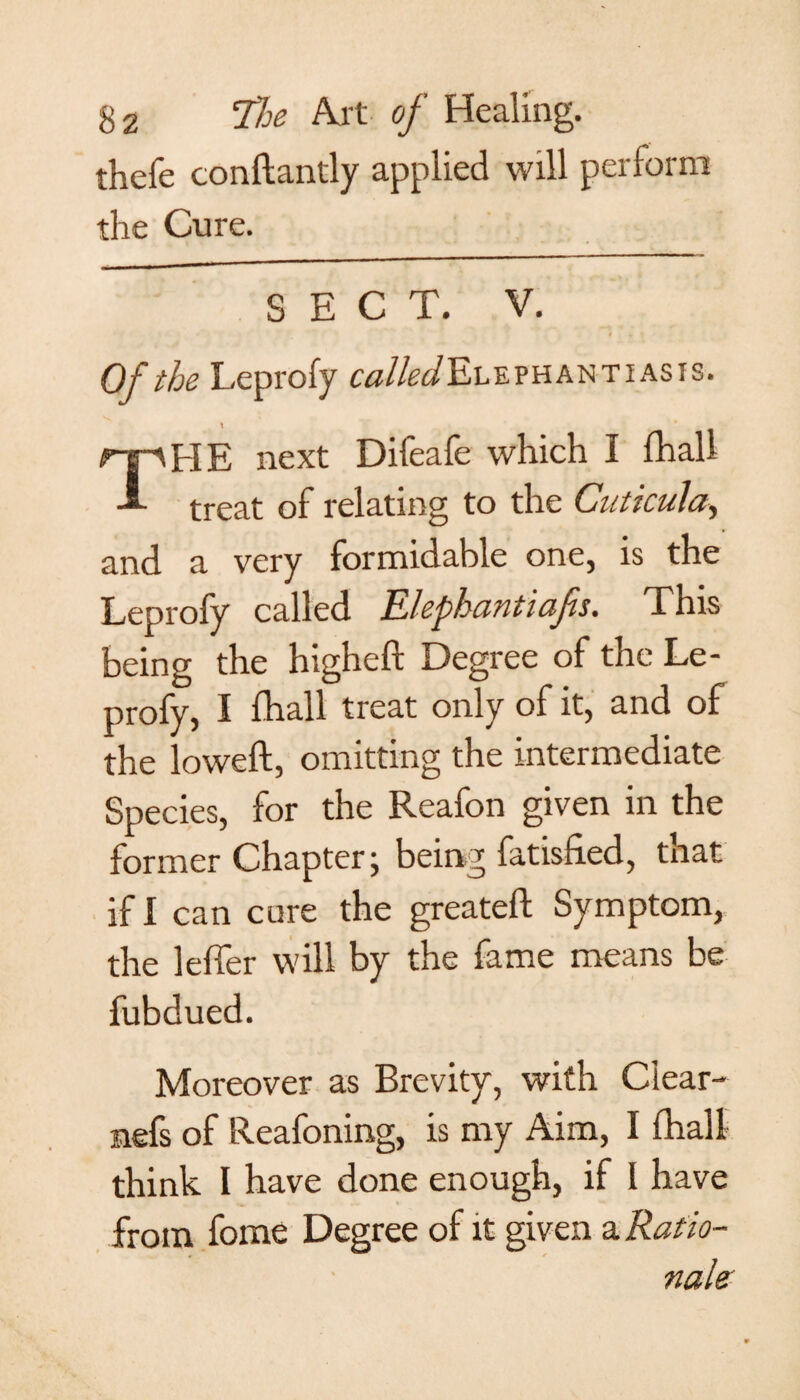 thefe conftantly applied will perform the Cure. SECT. V. Of the Leprofy ^//^Elephantiasis. t * * TI-IE next Dileafe which I (hall treat of relating to the Cuticula, and a very formidable one, is the Leprofy called Elephantiafs. This being the higheft Degree of the Le¬ profy, I fhall treat only of it, and of the loweft, omitting the intermediate Species, for the Reafon given in the former Chapter j being fatisiied, tnat if I can cure the greateft Symptom, the leffer will by the fame means be fubdued. Moreover as Brevity, with Clear- nefs of Reafoning, is my Aim, I fhall think I have done enough, if I have from fome Degree of it given a Ratio¬ nale