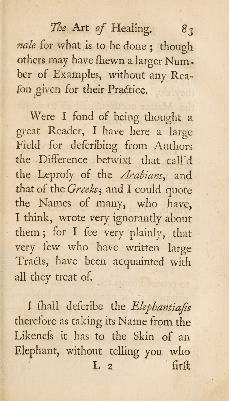 nale for what is to be done ; though others may have fhewn a larger Hum - ber of Examples, without any Rea- fon given for their Pra&ice. m Were I fond of being; thought a O ID great Reader, I have here a large Field for defcribing from Authors the Difference betwixt that call’d the Leprofy of the Arabians, and that of the Greeks5 and I could quote the Names of many, who have, I think, wrote very ignorantly about them; for I fee very plainly, that very few who have written large Trails, have been acquainted with all they treat of. *t I fhall defcribe the Elephantiafis therefore as taking its Name from the Likenefs it has to the Skin of an Elephant, without telling you who L 2 firfl;