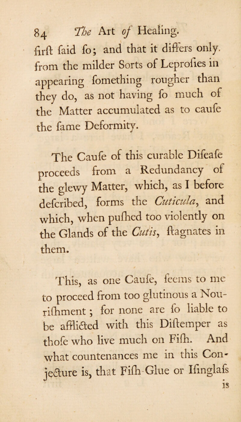 firft faid fo; and that it diPrers only, from the milder Sorts of Leproiies in appearing fomething rougher than they do, as not having fo much of the Matter accumulated as to caufe the fame Deformity. The Caufe of this curable Difeafe proceeds from a Redundancy of the glewy Matter, which, as I before defcribed, forms the Cuticula, and which, when pufhed too violently on the Glands of the Cutis, Magnates in them. This, as one Caufe, feems to me to proceed from too glutinous a Nou- rifhment; for none are fo liable to be afflicted with this Diftemper as thofe who live much on Fifh. And what countenances me in this Con- lecture is, that Fifh Glue or Ilinglafs