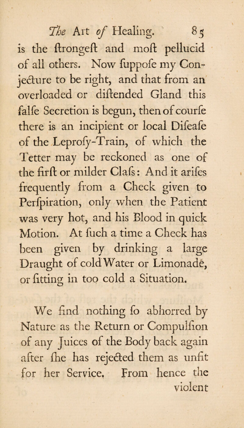 is the ftrongeft and moft pellucid of all others. Now fuppofe my Con¬ jecture to be right, and that from an overloaded or diftended Gland this falfe Secretion is begun, thenofcourfe there is an incipient or local Difeafe of the Leprofy-Train, of which the Tetter may be reckoned as one of the firft or milder Clals: And it arifes frequently from a Check given to Perfpiration, only when the Patient was very hot, and his Blood in quick Motion. At fuch a time a Check has been given by drinking a large Draught of cold Water or Limonade, or fitting in too cold a Situation. We find nothing fo abhorred by Nature as the Return or Compulfion of any Juices of the Body back again after fhe has rejected them as unfit for her Service. From hence the \ • * ‘ * ' ! • violent