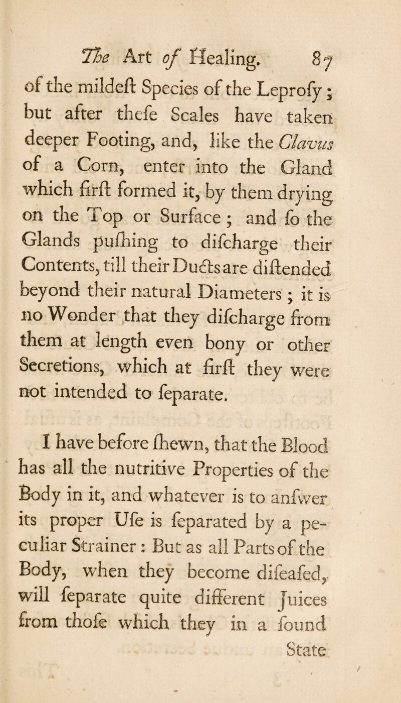 of the mildeft Species of the Leprofy; but after thefe Scales have taken deeper Footing, and, like the Clavus of a Corn, enter into the Gland which firft formed it, by them drying on the Top or Surface; and fo the Glands pufhing to difcharge their Contents, till their Dudts are diftended beyond their natural Diameters; it is no Wonder that they difcharge from them at length even bony or other Secretions, which at firft they were not intended to feparate. I have before fhewn, that the Blood has all the nutritive Properties of the Body in it, and whatever is to anfvver its proper Ufe is feparated by a pe¬ culiar Strainer: But as all Parts of the Body, when they become difeafed,. will feparate quite different juices from thofe which they in a found State