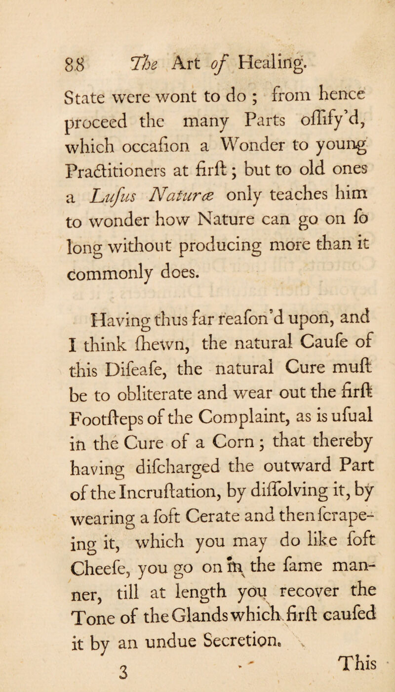 State were wont to do ; from hence proceed the many Parts offify’d, which occafion a Wonder to young Practitioners at firft; but to old ones a Lufus Natures only teaches him to wonder how Nature can go on fo long without producing more than it commonly does. Having thus far reafon’d upon, and I think fhewn, the natural Caufe of this Difeafe, the natural Cure muft be to obliterate and wear out the firft Footfteps of the Complaint, as is ufual in the Cure of a Corn ; that thereby having difeharged the outward Part of the Incruftation, by diffolving it, by wearing a foft Cerate and thenferape- ing it, which you may do like foft Cheefe, you go on in the fame man¬ ner, till at length you recover the Tone of the Glands which firft caufed it by an undue Secretion, 3 This