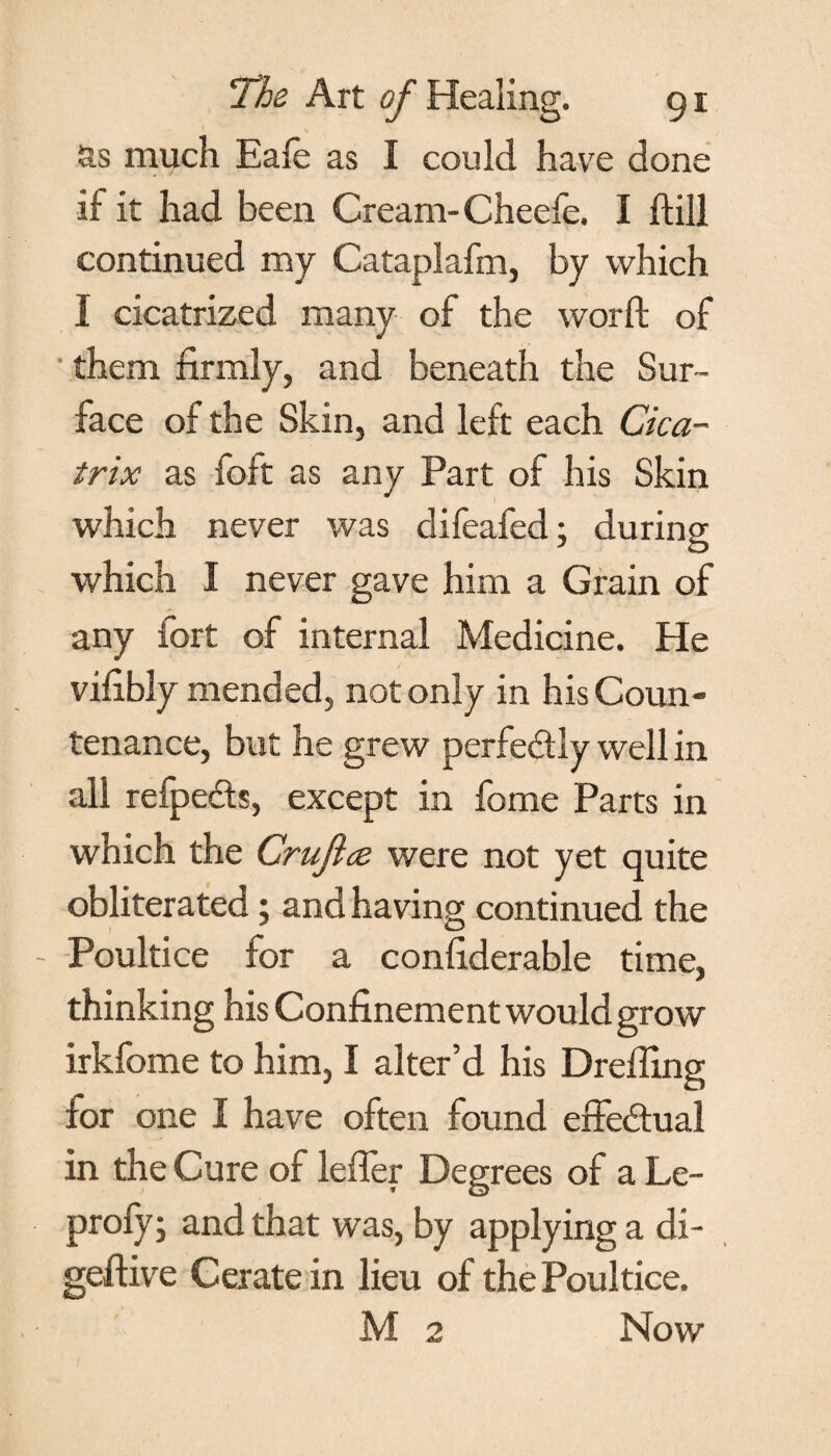 as much Eafe as I could have done if it had been Cream-Cheefe. I hill continued my Cataplafm, by which I cicatrized many of the word of them firmly, and beneath the Sur¬ face of the Skin, and left each Cica¬ trix as foft as any Part of his Skin which never was difeafed; during which I never gave him a Grain of any fort of internal Medicine. He vifibly mended, not only in his Coun¬ tenance, but he grew perfe&ly well in all refpeds, except in fome Parts in which the Crujlce were not yet quite obliterated; and having continued the Poultice for a confiderable time, thinking his Confinement would grow irkfome to him, I alter’d his Dreffing for one I have often found effectual in the Cure of icffer Degrees of a Le- profy; and that was, by applying a di- geffive Cerate in lieu of the Poultice. M 2 Now