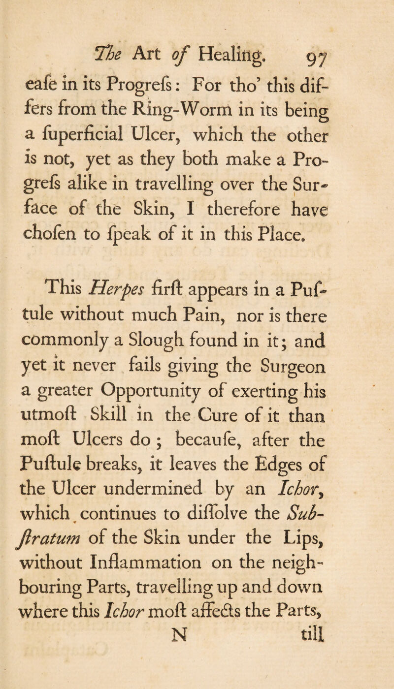 eafe in its Progrefs: For tho’ this dif¬ fers from the Ring-Worm in its being a luperficial Ulcer, which the other is not, yet as they both make a Pro- grels alike in travelling over the Sur¬ face of the Skin, I therefore have chofen to Ipeak of it in this Place. This Herpes firft appears in a Puf- tule without much Pain, nor is there commonly a Slough found in it ; and yet it never fails giving the Surgeon a greater Opportunity of exerting his utmoft Skill in the Cure of it than moft Ulcers do ; becaule, after the Puftule breaks, it leaves the Edges of the Ulcer undermined by an Ichor, which continues to diflolve the Sub- ♦ jlratum of the Skin under the Lips, without Inflammation on the neigh¬ bouring Parts, travelling up and down where this Ichor moft affe&s the Parts, N till