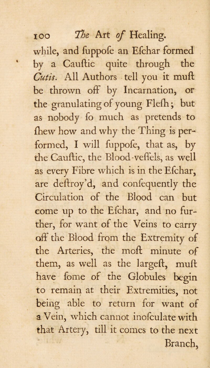 while, and fuppofe an Efchar formed by a Cauftic quite through the Cutis. All Authors tell you it muft be thrown off by Incarnation, or the granulating of young Flefh; but as nobody fo much as pretends to fhew how and why the Thing is per¬ formed, I will fuppofe, that as, by the Cauflic, the Blood-veffels, as well as every Fibre which is in the Efchar, are deffroy’d, and confequently the Circulation of the Blood can but come up to the Efchar, and no fur¬ ther, for want of the Veins to carry off the Blood from the Extremity of the Arteries, the moft minute of them, as well as the largeft, muft have fome of the Globules begin to remain at their Extremities, not being able to return for want of a Vein, which cannot inofculate with that Artery, till it comes to the next Branch,