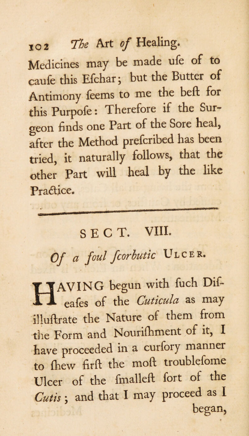 Medicines may be made ufe of to caufe this Efchar; but the Butter of Antimony feems to me the beft for this Purpofe t Therefore if the Sur¬ geon finds one Part of the Sore heal, after the Method preferred has been tried, it naturally follows, that the other Part will heal by the like Practice. SECT. VIII. Of a foul fcorbutic Ulcer. HAVING begun with fuch Dif- eafes of the Cuticulct as may illuftrate the Nature of them from the Form and Nourishment of it, I have proceeded in a curfory manner to fhew firft the mo ft troublefome Ulcer of the finalleft fort of the Cutis; and that I may proceed as I began,