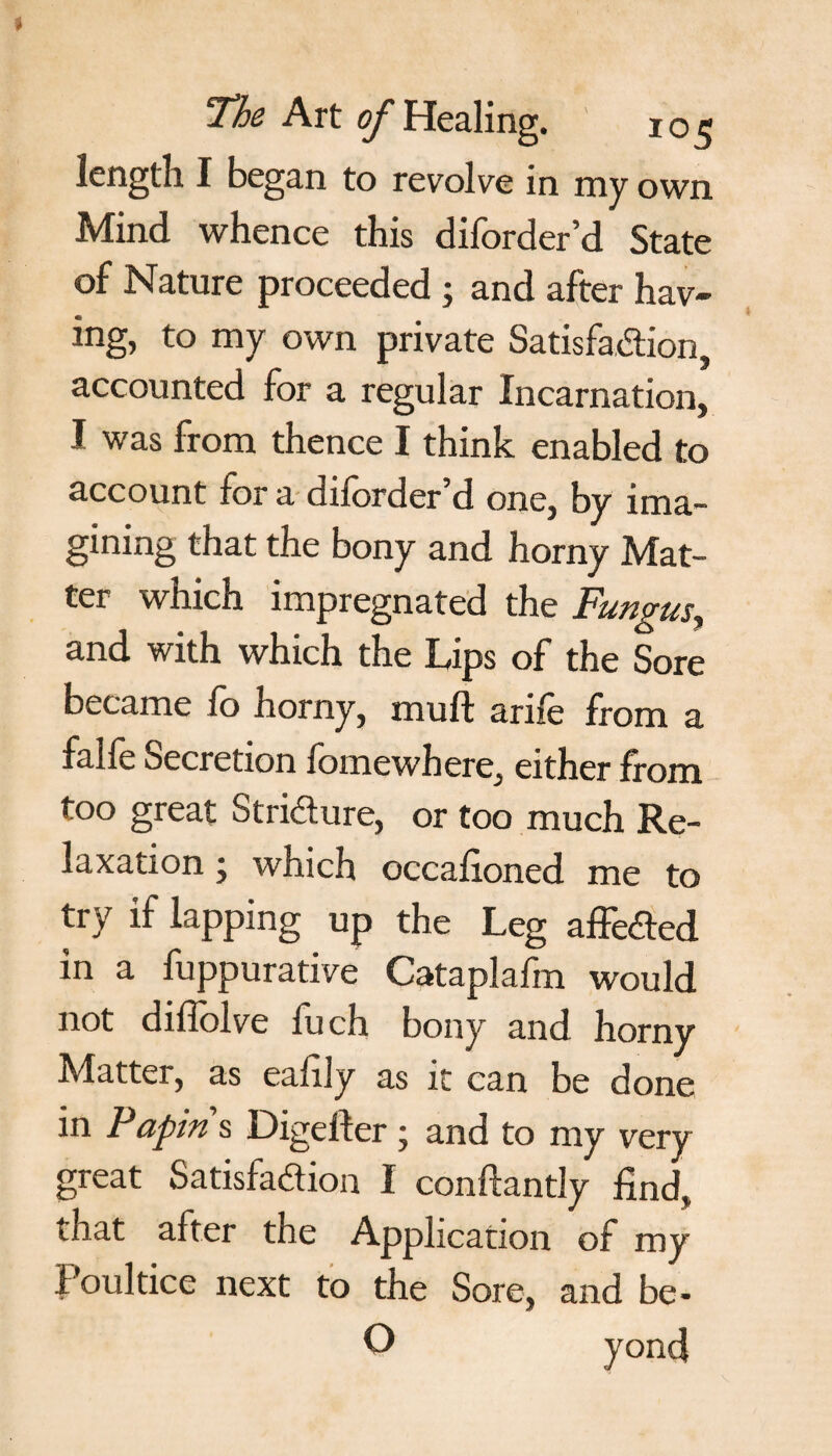 length I began to revolve in my own Mind whence this diforder’d State of Nature proceeded ; and after hav¬ ing, to my own private Satisfaction, accounted for a regular Incarnation, I was from thence I think enabled to account for a diforder d one, by ima¬ gining that the bony and horny Mat¬ ter which impregnated the Fungus, and with which the Lips of the Sore became fo horny, muft arife from a falfe Secretion fomewhere, either from too great Stri&ure, or too much Re¬ laxation ; which occafioned me to try if lapping up the Leg affeCted in a fuppurative Cataplafm would not diffolve fuch bony and horny Matter, as ealily as it can be done in Papin s Digefter ; and to my very great Satisfaction I conftantly find, that after the Application of my Poultice next to the Sore, and be-