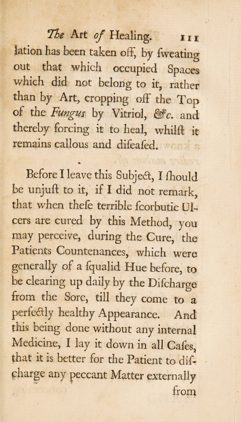 lation has been taken off, by fweating out that which occupied Spaces which did not belong to it, rather than by Art, cropping off the Top of the Fungus by Vitriol, &c. and thereby forcing it to heal, whilft it remains callous and difeafed. to Before I leave this Subject, I fliould be unjuft to it, if I did not remark, that when thefe terrible fcorbutic Ul¬ cers are cured by this Method, you may perceive, during the Cure, the Patients Countenances, which were generally of a fqualid Hue before, to be clearing up daily by the Difcharge from the Sore, till they come to a perfectly healthy Appearance. And this being done without any internal Medicine, I lay it down in all Cafes, that it is better for the Patient to dif- - pnarge any peccant Matter externally from