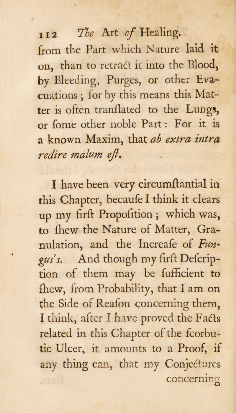 from the Part which Nature laid it on, than to retract ic into the Blood, by Bleeding, Purges, or other Eva¬ cuations \ lor by this means this Mat¬ ter is often tranllated to the Lungs, or fome other noble Part: For it is a known Maxim, that ab extra intra redire malum ejl. I have been very circumftantial in this Chapter, beeaufe I think it clears up my firft Propolition ; which was, to fhew the Nature of Matter, Gra¬ nulation, and the Increafe of Fun¬ gus's. And though my firft Defcrip- tion of them may be fufficient to fhew, from Probability, that I am on the Side of Reafon concerning them, I think, after I have proved the Faffs related in this Chapter of the fcorbu- tic Ulcer, it amounts to a Proof, if any thing can, that my Conjectures concerning