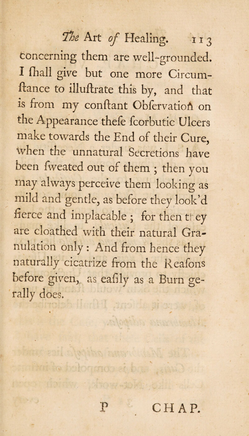 concerning them are well-grounded. I fhall give but one more Circum- ftance to illuftrate this by, and that is from my conflant OblervatioA on the Appearance thefe fcorbutic Ulcers make towards the End of their Cure, when the unnatural Secretions have been fweated out of them ; then you may always perceive them looking as mild and gentle, as before they look’d fierce and implacable ; for then ti cy are cloathed with their natural Gra¬ nulation only : And from hence they naturally cicatrize from the Reafons before given, as eafily as a Burn ge- rally does. * *