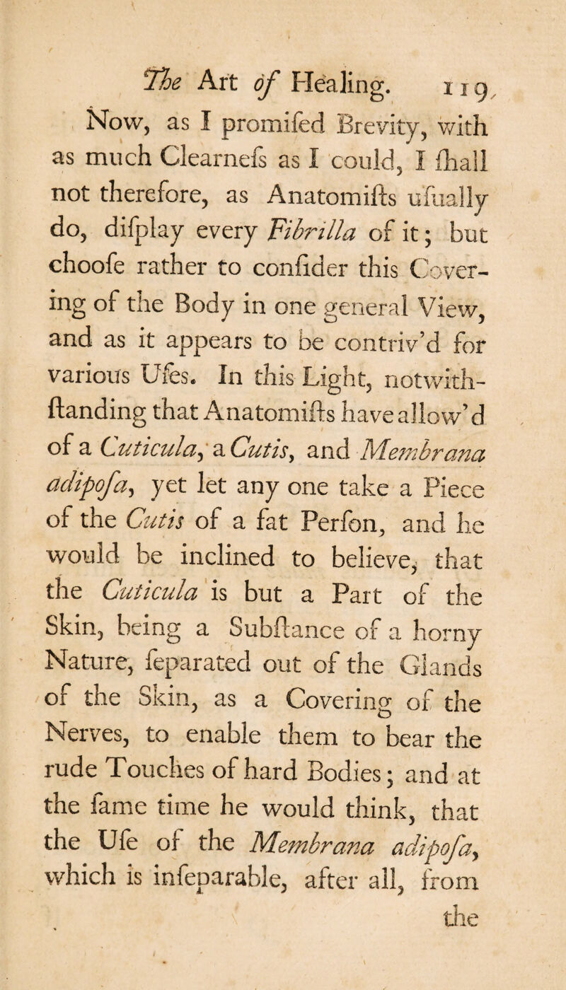 Now, as I promiled Brevity, with as much Clearnefs as I could, 1 fhall not therefore, as Anatomifts ufually do, difplay every Fibnlla of it; but choofe rather to confider this Cover¬ ing of the Body in one general View, and as it appears to be contriv’d for various Ufes. In this Light, notwith- ftanding that Anatomifts have allow’d of a Luticula.) a Cutis, and Membrana adipofa, yet let any one take a Piece of the Cutis of a fat Perfon, and he would be inclined to believe^ that the Cuticula is but a Part of the Skin, being a Subftance of a horny Nature, feparated out of the Glands of the Skin, as a Covering of the Nerves, to enable them to bear the rude Touches of hard Bodies; and at the fame time he would think, that the Ufe of the Membrana adipofa, which is infeparable, after all, from die