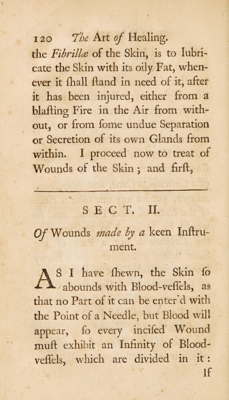 the Fibrillce of the Skin, is to lubri¬ cate the Skin with its oily Fat, when¬ ever it fhall (land in need of it, after it has been injured, either from a blafting Fire in the Air from with¬ out, or from fome undue Separation or Secretion of its own Glands from within. I proceed now to treat of Wounds of the Skin \ and firft} SECT. II. Of Wounds made by a keen Inftru- ment. S I have fhewn, the Skin lb ■*- abounds with Blood-veflels, as that no Part of it can be enter'd with the Point of a Needle, but Blood will appear, fo every incifed' Wound muft exhibit an Infinity of Blood- veffels, which are divided in it: If