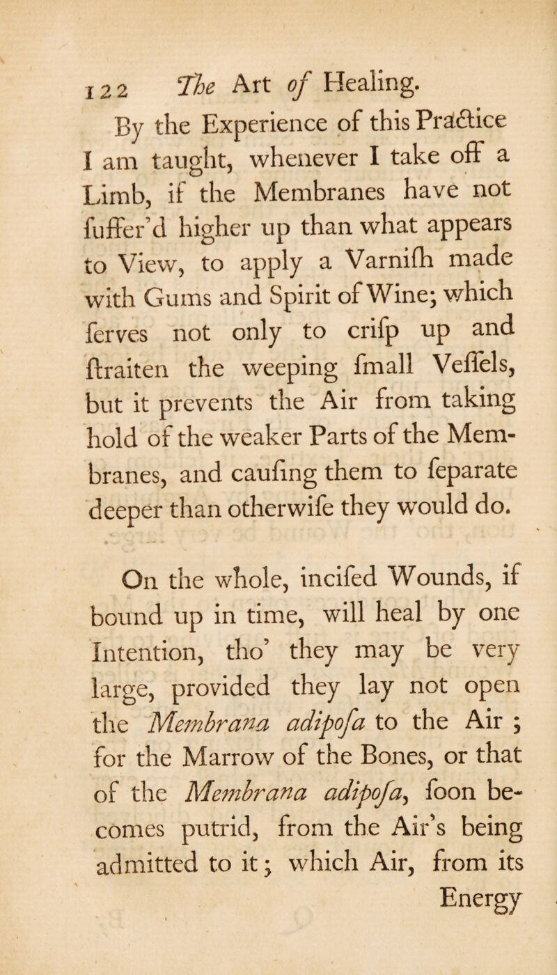 By the Experience of thisPra&ice I am taught, whenever I take off a Limb, if the Membranes have not fuffer’d higher up than what appears to View, to apply a Varnifh made with Gums and Spirit of Wine; which lerves not only to crifp up and ftraiten the weeping fmall Veffels, but it prevents the Air from taking hold of the weaker Parts of the Mem¬ branes, and caufing them to leparate deeper than otherwife they would do. On the whole, incifed Wounds, if bound up in time, will heal by one Intention, tho’ they may be very large, provided they lay not open the Membrana adipofa to the Air ; for the Marrow of the Bones, or that of the Membrana adipofa, foon be¬ comes putrid, from the Air’s being admitted to it; which Air, from its Energy