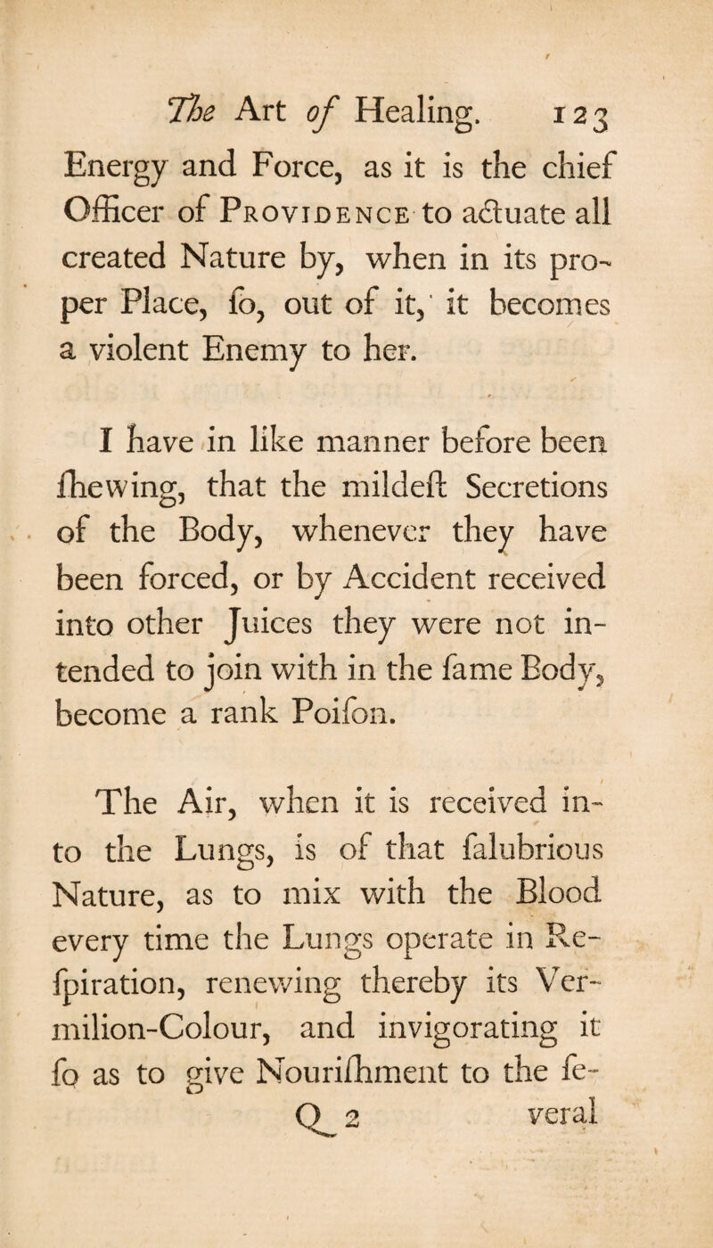 Energy and Force, as it is the chief Officer of Providence to actuate all created Nature by, when in its pro¬ per Place, fo, out of it,' it becomes a violent Enemy to her. I have in like manner before been fhewing, that the mildeft Secretions of the Body, whenever they have been forced, or by Accident received into other Juices they were not in¬ tended to join with in the fame Body, become a rank Poifon. The Air, when it is received in¬ to the Lungs, is of that falubrious Nature, as to mix with the Blood every time the Lungs operate in Re- fpiration, renewing thereby its Ver¬ milion-Colour, and invigorating it fo as to give Nouriffiment to the fe- O 2 veral