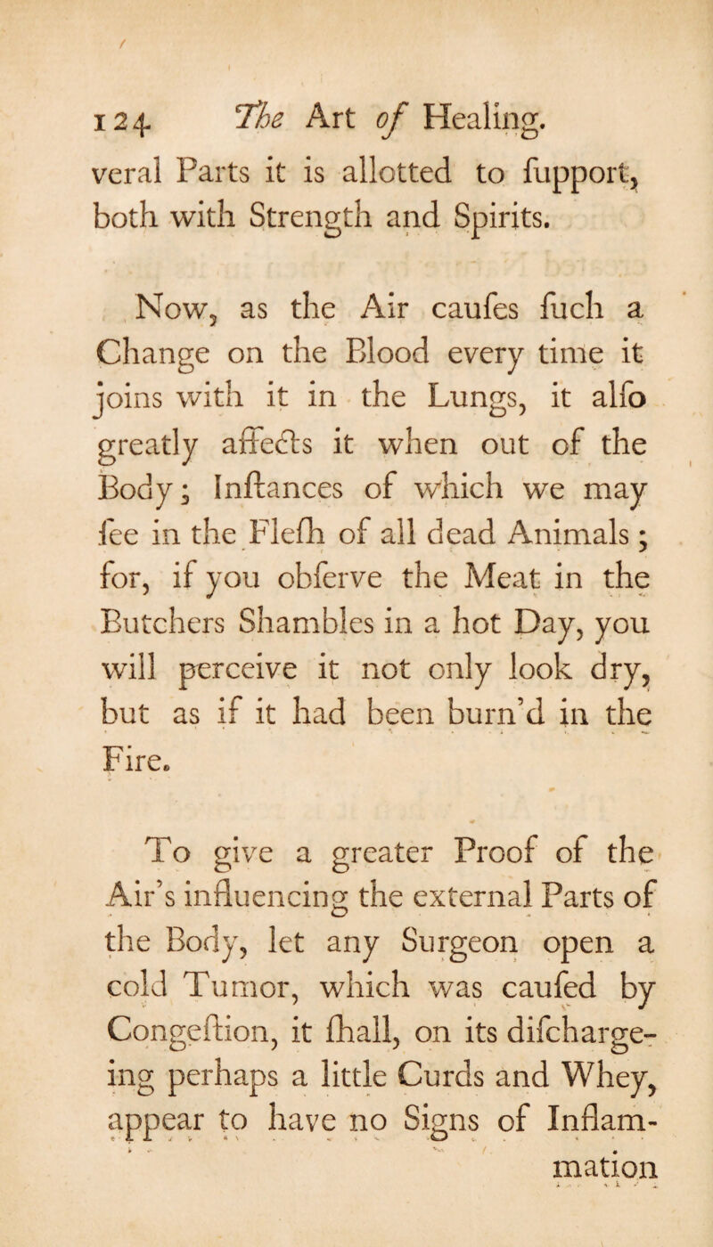 / 12 4- Art of Healing. veral Parts it is allotted to fupport, both with Strength and Spirits. Now, as the Air caufes fuch a Change on the Blood every time it joins with it in the Lungs, it alfo greatly affects it when out of the Body; Inftances of which we may fee in the Flefh of all dead Animals; for, if you obferve the Meat in the Butchers Shambles in a hot Day, you will perceive it not only look dry, but as if it had been burn’d in the Fire. To give a greater Proof of the Air’s influencing the external Parts of the Body, let any Surgeon open a cold Tumor, which was caufed by Congeftion, it fhall, on its difcharge- ing perhaps a little Curds and Whey, appear to have no Signs of Inflam- mation